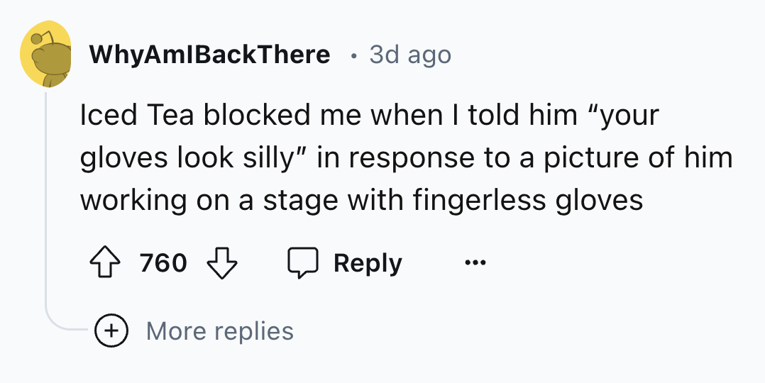 number - WhyAmlBackThere 3d ago Iced Tea blocked me when I told him "your gloves look silly" in response to a picture of him working on a stage with fingerless gloves 760 More replies